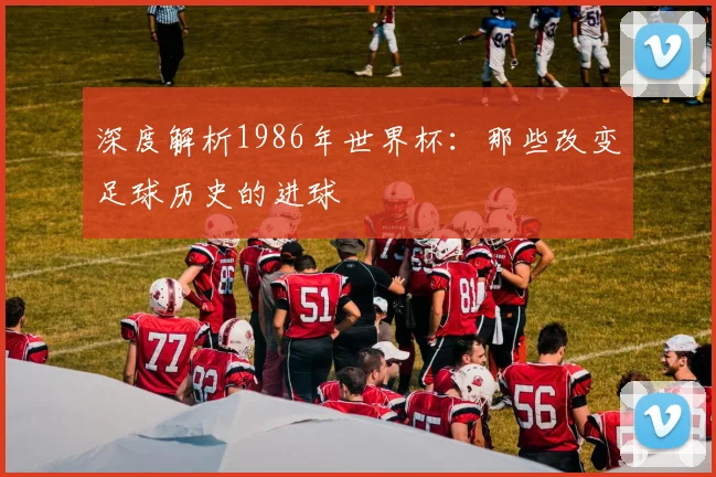 深度解析1986年世界杯:那些改变足球历史的进球