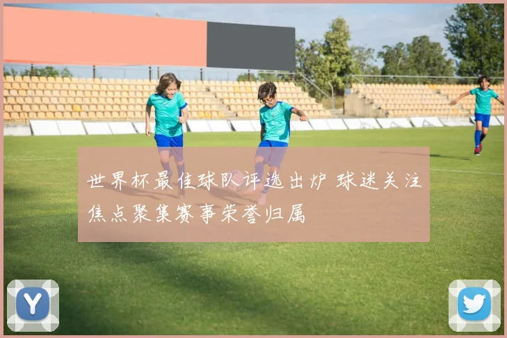世界杯最佳球队评选出炉 球迷关注焦点聚集赛事荣誉归属