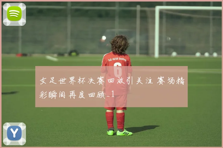 女足世界杯决赛回放引关注 赛场精彩瞬间再度回顾_1