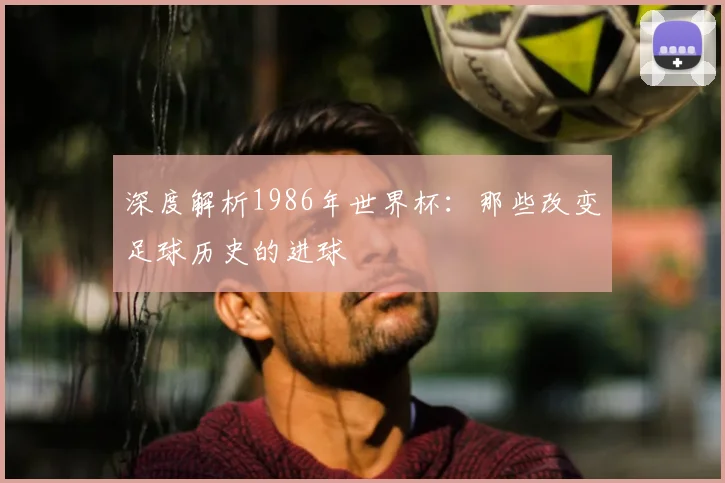 深度解析1986年世界杯:那些改变足球历史的进球
