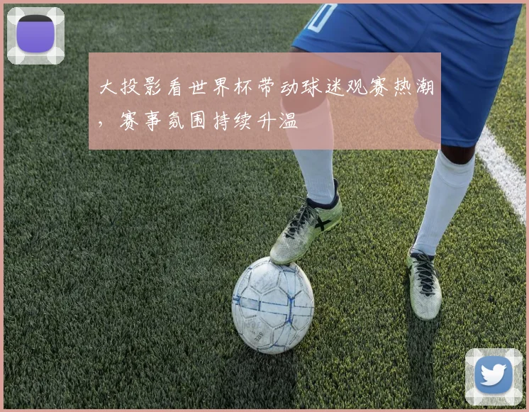 大投影看世界杯带动球迷观赛热潮,赛事氛围持续升温