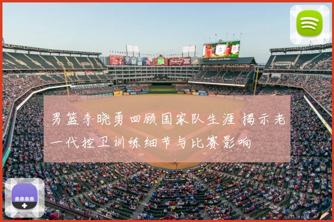 男篮李晓勇回顾国家队生涯 揭示老一代控卫训练细节与比赛影响