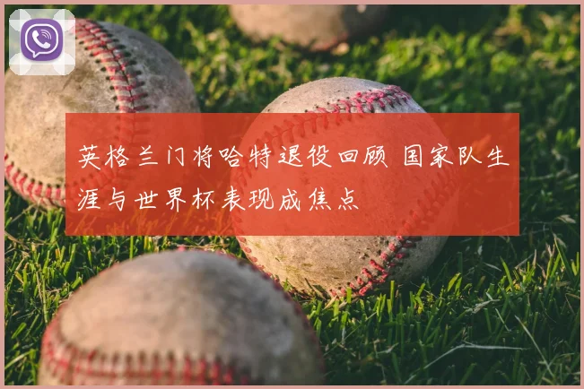 英格兰门将哈特退役回顾 国家队生涯与世界杯表现成焦点