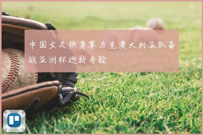 中国女足热身赛力克澳大利亚队备战亚洲杯迎新考验