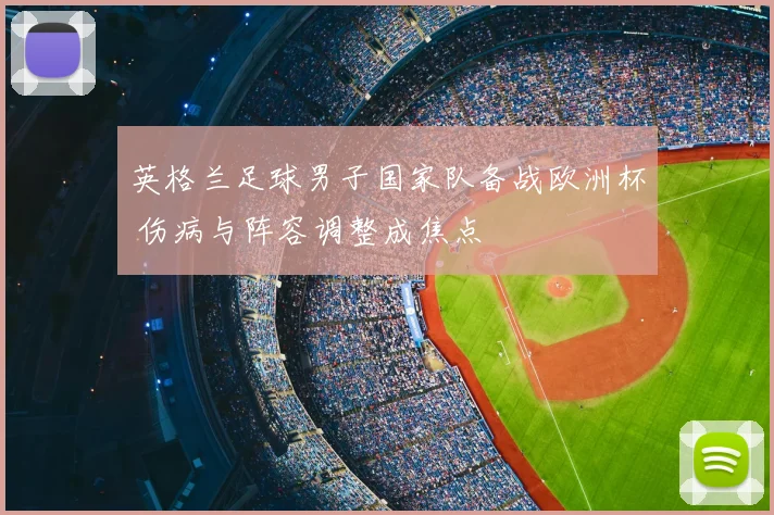 英格兰足球男子国家队备战欧洲杯 伤病与阵容调整成焦点
