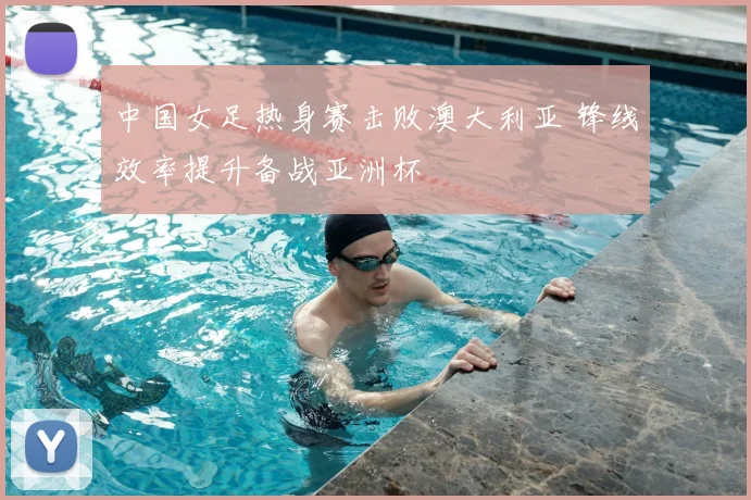 中国女足热身赛击败澳大利亚 锋线效率提升备战亚洲杯