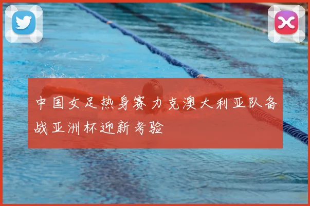 中国女足热身赛力克澳大利亚队备战亚洲杯迎新考验