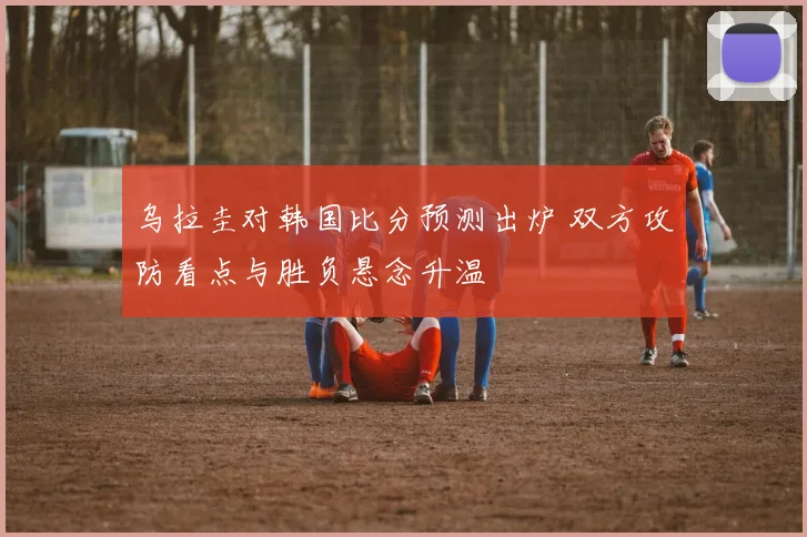 乌拉圭对韩国比分预测出炉 双方攻防看点与胜负悬念升温