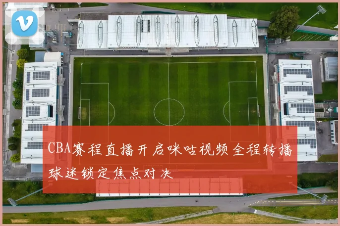 CBA赛程直播开启咪咕视频全程转播球迷锁定焦点对决