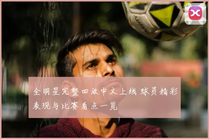 全明星完整回放中文上线 球员精彩表现与比赛看点一览