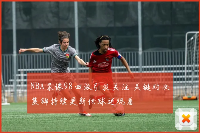 NBA录像98回放引发关注 关键对决集锦持续更新供球迷观看