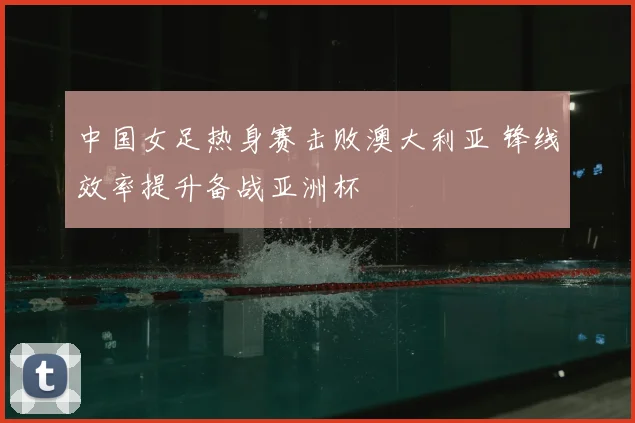 中国女足热身赛击败澳大利亚 锋线效率提升备战亚洲杯