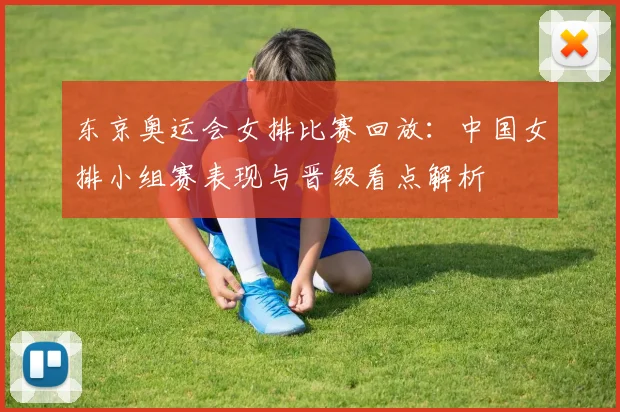 东京奥运会女排比赛回放：中国女排小组赛表现与晋级看点解析