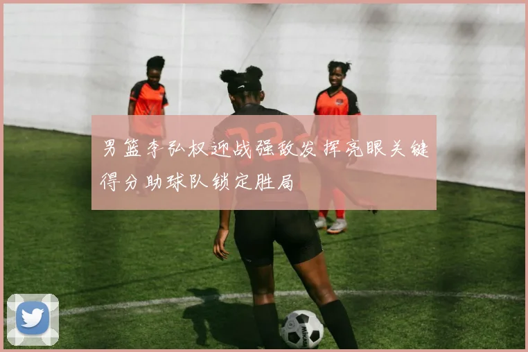 男篮李弘权迎战强敌发挥亮眼关键得分助球队锁定胜局