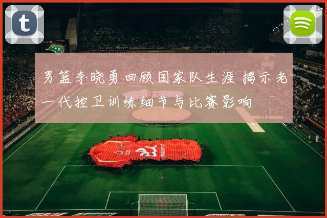 男篮李晓勇回顾国家队生涯 揭示老一代控卫训练细节与比赛影响