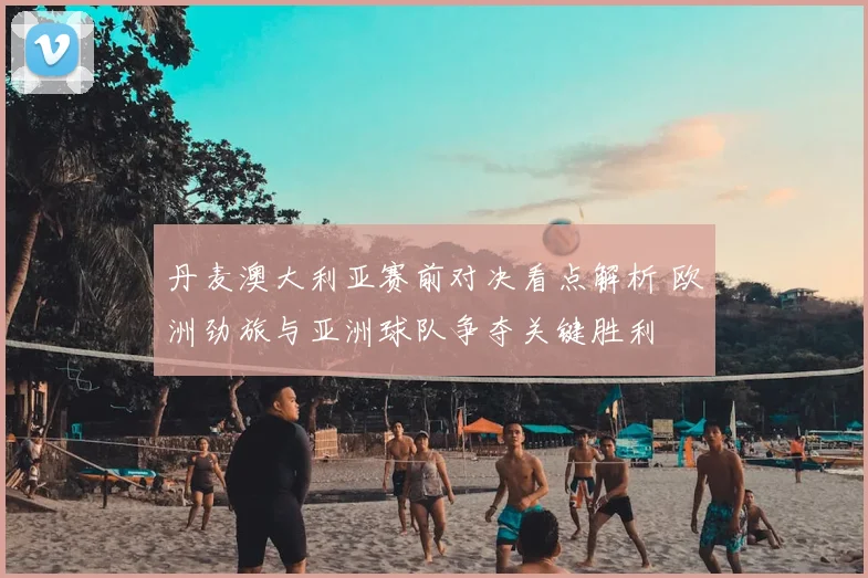 丹麦澳大利亚赛前对决看点解析 欧洲劲旅与亚洲球队争夺关键胜利