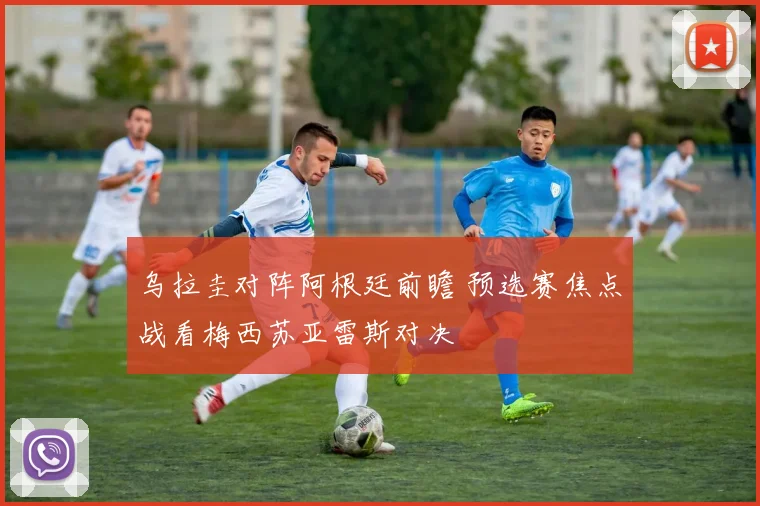 乌拉圭对阵阿根廷前瞻 预选赛焦点战看梅西苏亚雷斯对决