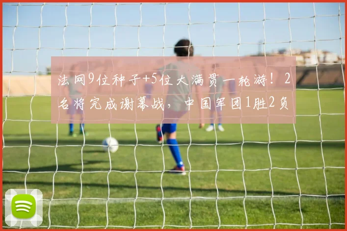 法网9位种子+5位大满贯一轮游!2名将完成谢幕战,中国军团1胜2负