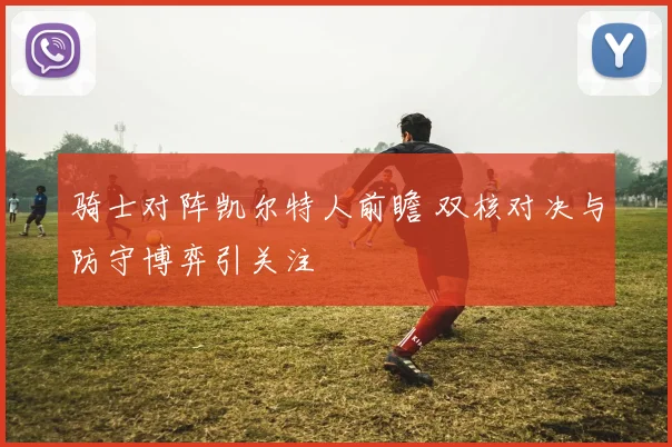 骑士对阵凯尔特人前瞻 双核对决与防守博弈引关注