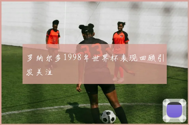 罗纳尔多1998年世界杯表现回顾引发关注