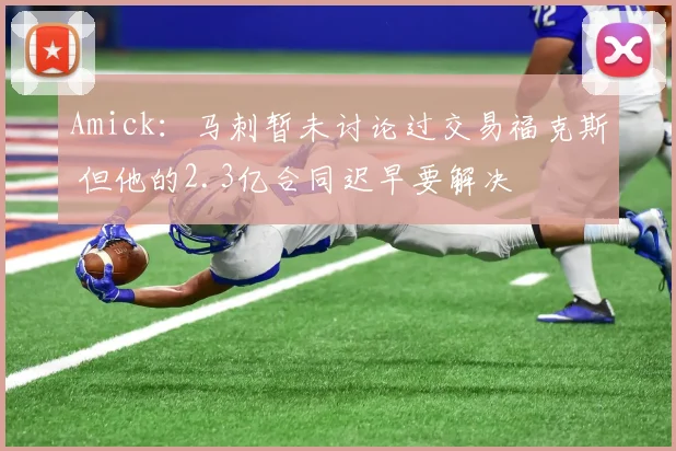 Amick：马刺暂未讨论过交易福克斯 但他的2.3亿合同迟早要解决