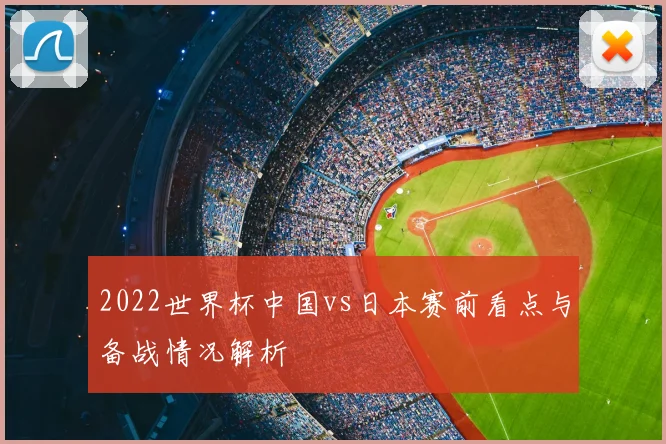 2022世界杯中国vs日本赛前看点与备战情况解析