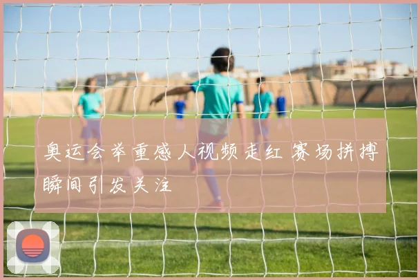 奥运会举重感人视频走红 赛场拼搏瞬间引发关注
