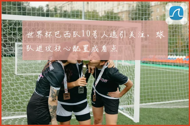 世界杯巴西队10号人选引关注,球队进攻核心配置成看点