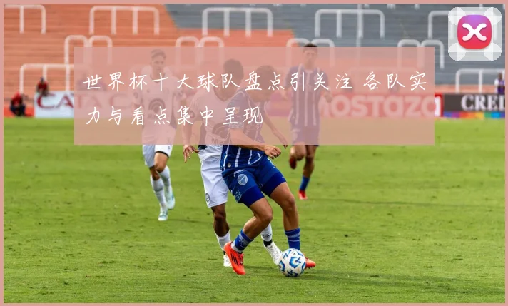 世界杯十大球队盘点引关注 各队实力与看点集中呈现