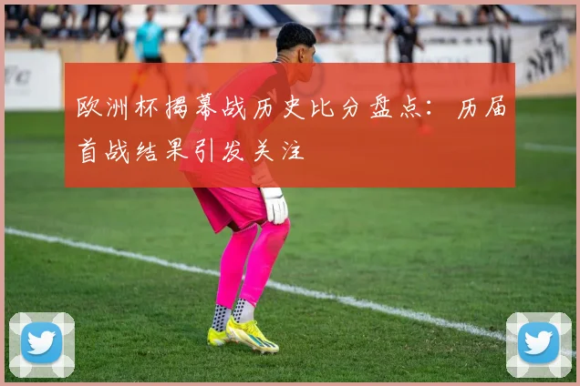 欧洲杯揭幕战历史比分盘点:历届首战结果引发关注