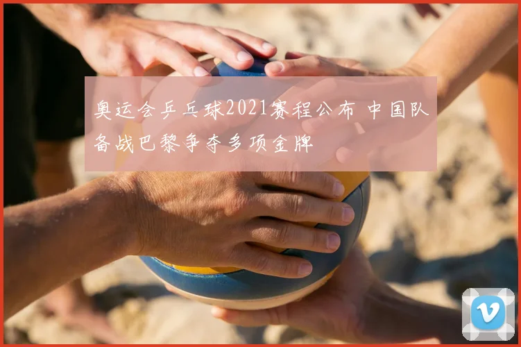 奥运会乒乓球2021赛程公布 中国队备战巴黎争夺多项金牌