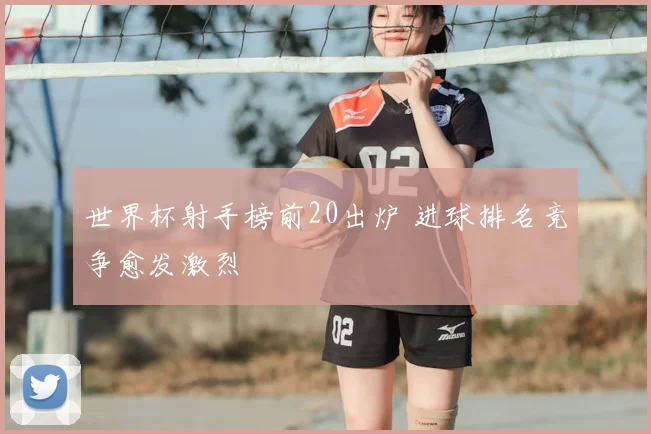 世界杯射手榜前20出炉 进球排名竞争愈发激烈
