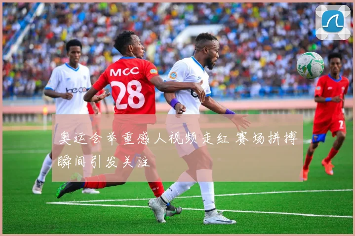 奥运会举重感人视频走红 赛场拼搏瞬间引发关注