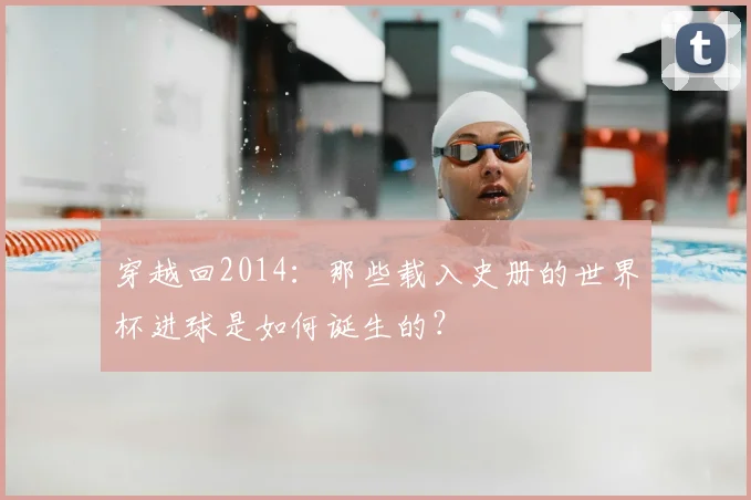穿越回2014:那些载入史册的世界杯进球是如何诞生的?