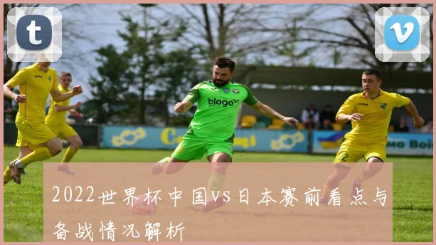 2022世界杯中国vs日本赛前看点与备战情况解析