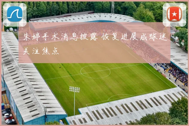 朱婷手术消息披露 恢复进展成球迷关注焦点