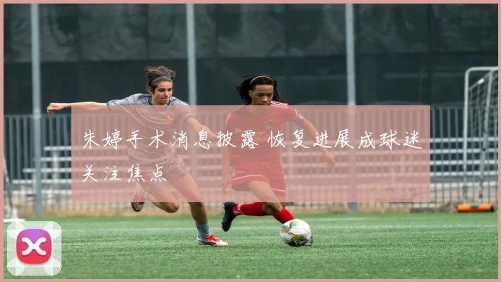朱婷手术消息披露 恢复进展成球迷关注焦点