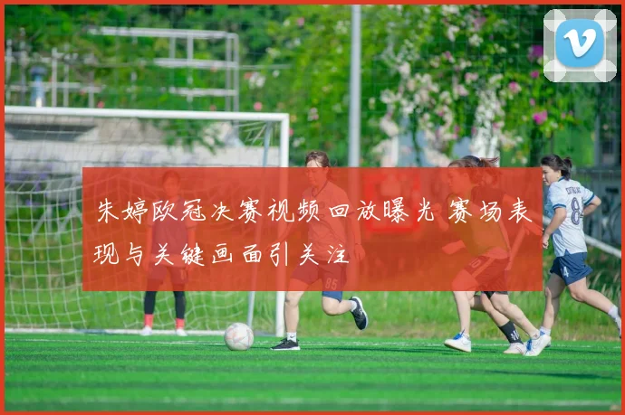 朱婷欧冠决赛视频回放曝光 赛场表现与关键画面引关注