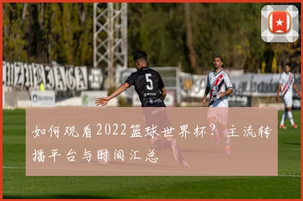 如何观看2022篮球世界杯?主流转播平台与时间汇总